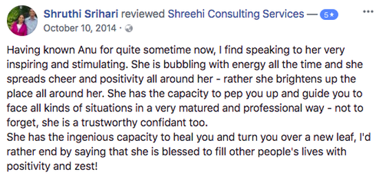 Having known Anu and team Shreehi for quite sometime now, I find speaking to her very inspiring and stimulating. She is bubbling with energy all the time and she spreads cheer and positivity all around her - rather she brightens up the place all around her. She has the capacity to pep you up and guide you to face all kinds of situations in a very matured and professional way - not to forget, she is a trustworthy confidant too.  She has the ingenious capacity to heal you and turn you over a new leaf, I'd rather end by saying that she is blessed to fill other people's lives with positivity and zest!